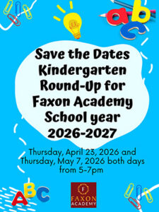 Save the dates: kindergarten round-up for Faxon Academy school year 2026-2027 Thursday, April 23, 2026, and Thursday, may 7, 2026, both days from 5:00 to 7:00 p.m.