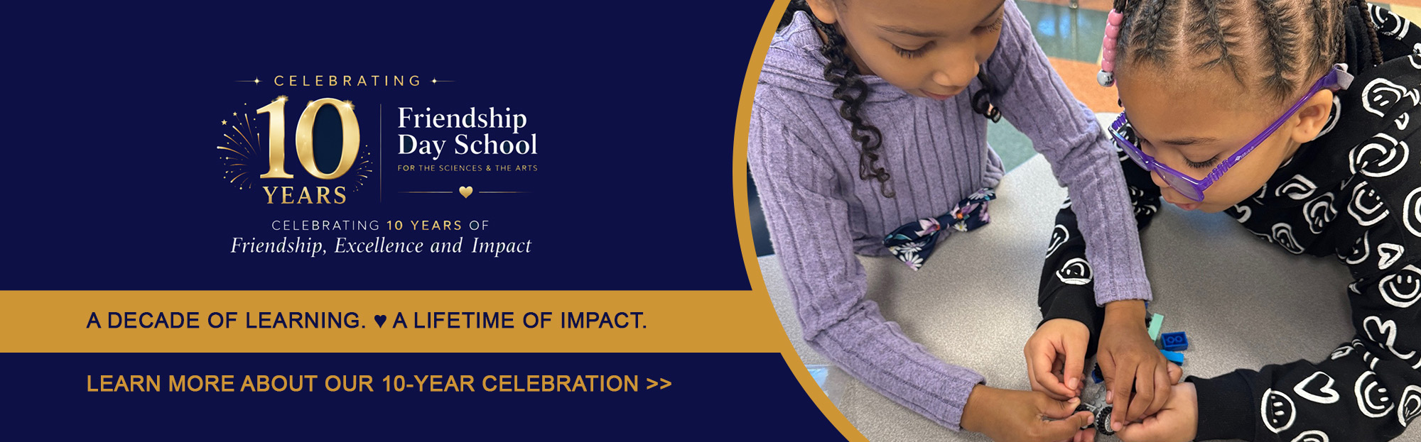 Celebrating 10 years of friendship, excellence, and impact. A decade of learning. A lifetime of impact. Learn more about our 10-year celebration.