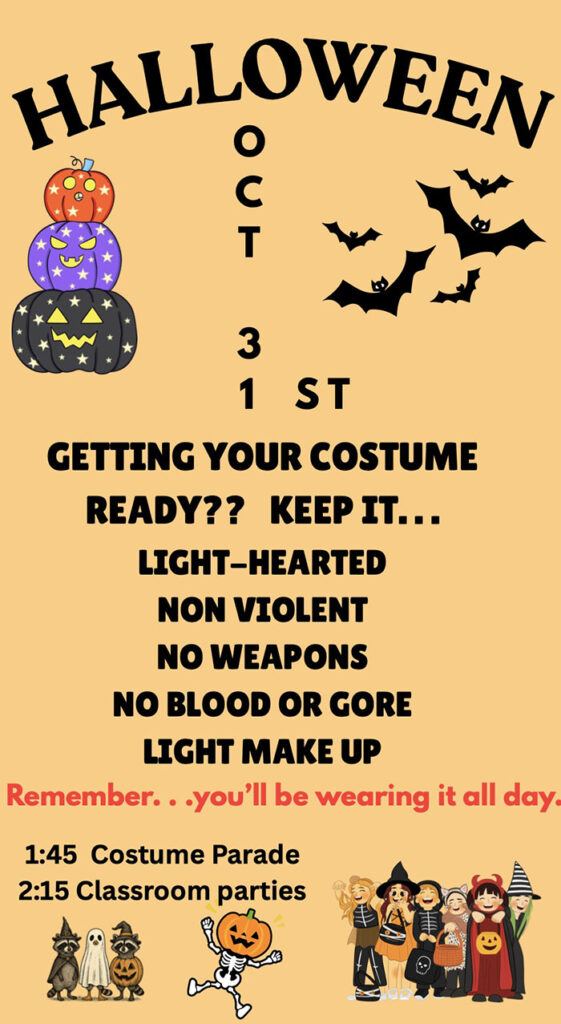 Halloween - Oct 31st - GETTING YOUR COSTUME READY?? KEEPIT...LIGHT-HEARTED, NON VIOLENT, NO WEAPONS, NO BLOOD OR GORE, LIGHT MAKE UP, Remember. . .you’ll be wearing it all day. 1:45 Costume Parade 2:15 Classroom parties