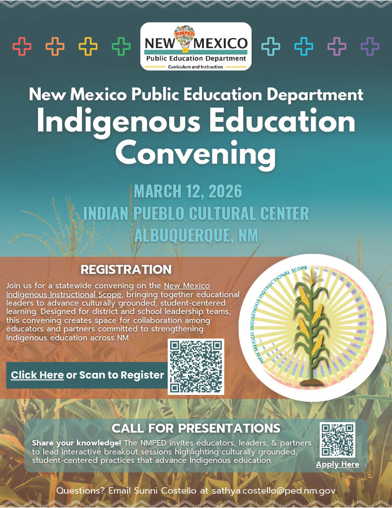 This vertical flyer is presented by the New Mexico Public Education Department:</p>
<p>Event Title: Indigenous Education Convening.</p>
<p>Date & Location: March 12, 2026, at the Indian Pueblo Cultural Center in Albuquerque, NM.</p>
<p>Mission: A statewide convening on the New Mexico Indigenous Instructional Scope to help educational leaders advance culturally grounded, student-centered learning.</p>
<p>Registration: Features a QR code and a "Click Here" button to register.</p>
<p>Call for Presentations: An invitation for educators and partners to lead interactive breakout sessions. This section includes its own "Apply Here" QR code.</p>
<p>Imagery: The background features a cornfield under a bright sky, with a circular graphic of a corn stalk and the text "New Mexico Indigenous Instructional Scope".</p>
<p>Contact: For questions, email Sunni Costello at sathya.costello@ped.nm.gov.