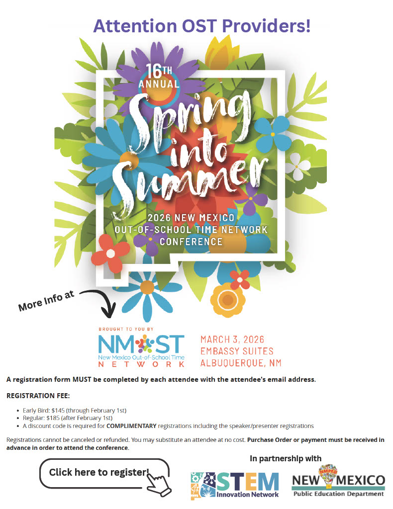 Attention OST Providers!<br />
16th Annual Spring into Summer<br />
2026 New Mexico Out-of-School Time Network Conference</p>
<p>Event Details<br />
Date: March 3, 2026</p>
<p>Location: Embassy Suites, Albuquerque, NM</p>
<p>Brought to you by: NMOST (New Mexico Out-of-School Time Network)</p>
<p>In partnership with: STEM Innovation Network and New Mexico Public Education Department</p>
<p>Registration Information<br />
A registration form MUST be completed by each attendee with the attendee's email address.</p>
<p>Registration Fees:</p>
<p>Early Bird: $145 (through February 1st)</p>
<p>Regular: $185 (after February 1st)</p>
<p>A discount code is required for COMPLIMENTARY registrations, including speaker/presenter registrations.</p>
<p>Policies:</p>
<p>Registrations cannot be canceled or refunded.</p>
<p>You may substitute an attendee at no cost.</p>
<p>Purchase Order or payment must be received in advance in order to attend the conference.