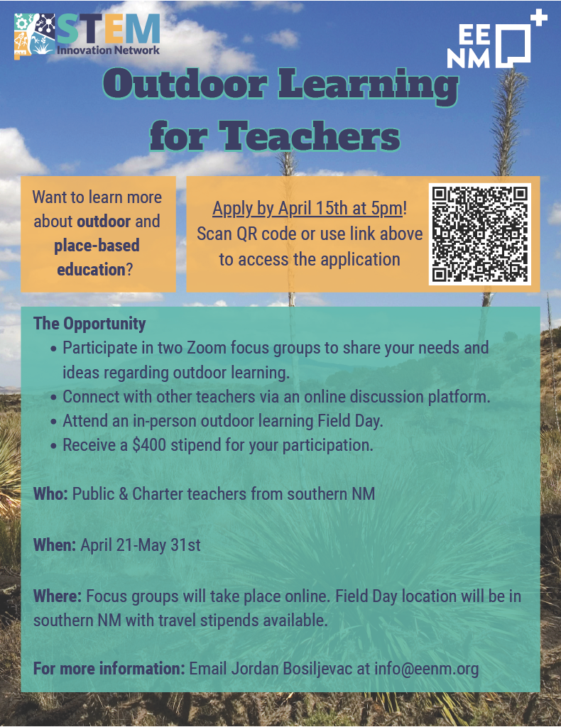 <br />
An informational flyer titled "Outdoor Learning for Teachers," presented by the STEM Innovation Network and EENM (Environmental Education of New Mexico). The background features a sunny New Mexico landscape with desert plants and a blue sky with light clouds.</p>
<p>Key Details<br />
Target Audience: Public and Charter teachers from southern New Mexico.</p>
<p>Program Dates: April 21 – May 31.</p>
<p>Application Deadline: April 15 at 5:00 PM.</p>
<p>Compensation: Participants receive a $400 stipend, and travel stipends are available for the in-person portion.</p>
<p>The Opportunity Includes:<br />
Participation in two Zoom focus groups to share needs and ideas.</p>
<p>Access to an online discussion platform to connect with other teachers.</p>
<p>Attendance at an in-person outdoor learning Field Day located in southern New Mexico.</p>
<p>Call to Action & Contact:<br />
A QR code is provided to access the application.</p>
<p>For more information: Email Jordan Bosiljevac at info@eenm.org.
