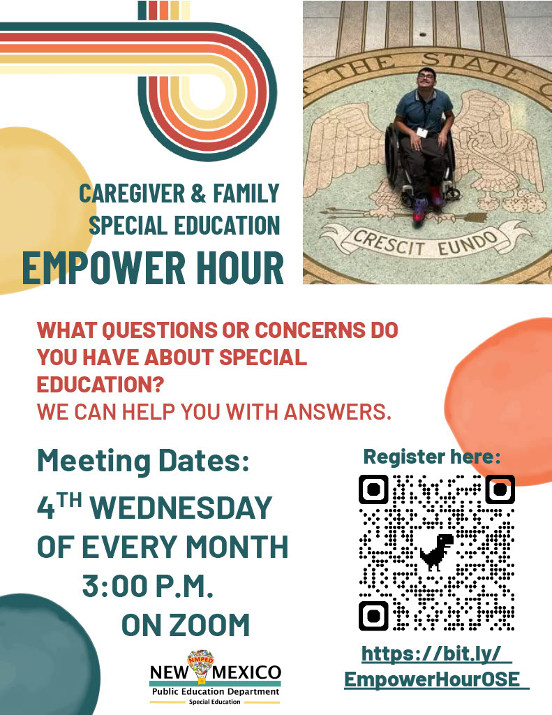 <br />
This alt text provides a comprehensive description of the flyer's content and visual elements:</p>
<p>Flyer Title: Caregiver & Family Special Education Empower Hour.</p>
<p>Visuals:</p>
<p>Top Right: A photo of a young man in a wheelchair smiling while positioned over the Great Seal of the State of New Mexico on a tiled floor.</p>
<p>Design Elements: The flyer features a retro aesthetic with multi-colored curved stripes (teal, orange, and yellow) and soft organic shapes in the corners.</p>
<p>Logos: The New Mexico Public Education Department (NMPED) Special Education logo is at the bottom.</p>
<p>Text Content:</p>
<p>Purpose: "What questions or concerns do you have about special education? We can help you with answers."</p>
<p>Meeting Details: Sessions are held the 4th Wednesday of every month at 3:00 P.M. on Zoom.</p>
<p>Call to Action: Includes a QR code and a registration link: https://bit.ly/EmpowerHourOSE.