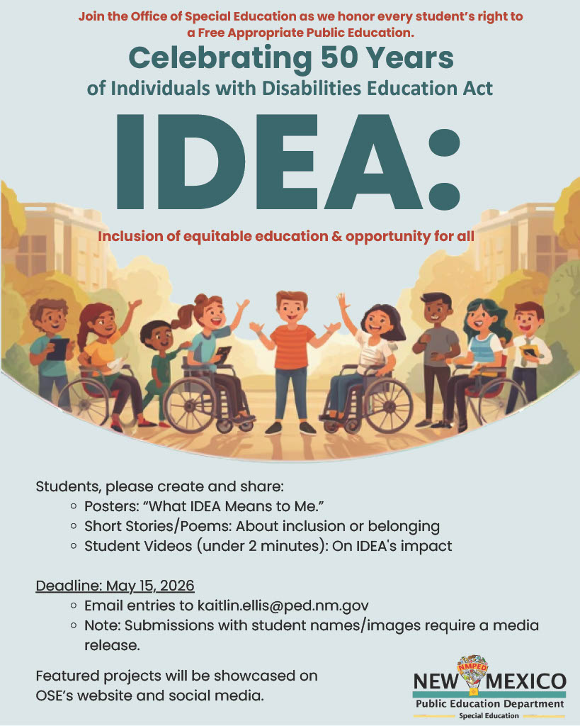 Alt Text:</p>
<p>A promotional poster from the New Mexico Public Education Department (NMPED) titled "Celebrating 50 Years of Individuals with Disabilities Education Act (IDEA)." The top of the poster features an illustration of a diverse group of smiling children, some using wheelchairs, standing and playing together in a park-like setting.</p>
<p>The middle section defines IDEA as "Inclusion of equitable education & opportunity for all."</p>
<p>The bottom section invites students to create and share projects:</p>
<p>Posters: "What IDEA Means to Me."</p>
<p>Short Stories/Poems: About inclusion or belonging.</p>
<p>Student Videos: Under 2 minutes on IDEA's impact.</p>
<p>The deadline is listed as May 15, 2026. Entries should be emailed to kaitlin.ellis@ped.nm.gov. It notes that submissions with student names or images require a media release. The NMPED Special Education logo is in the bottom right corner.