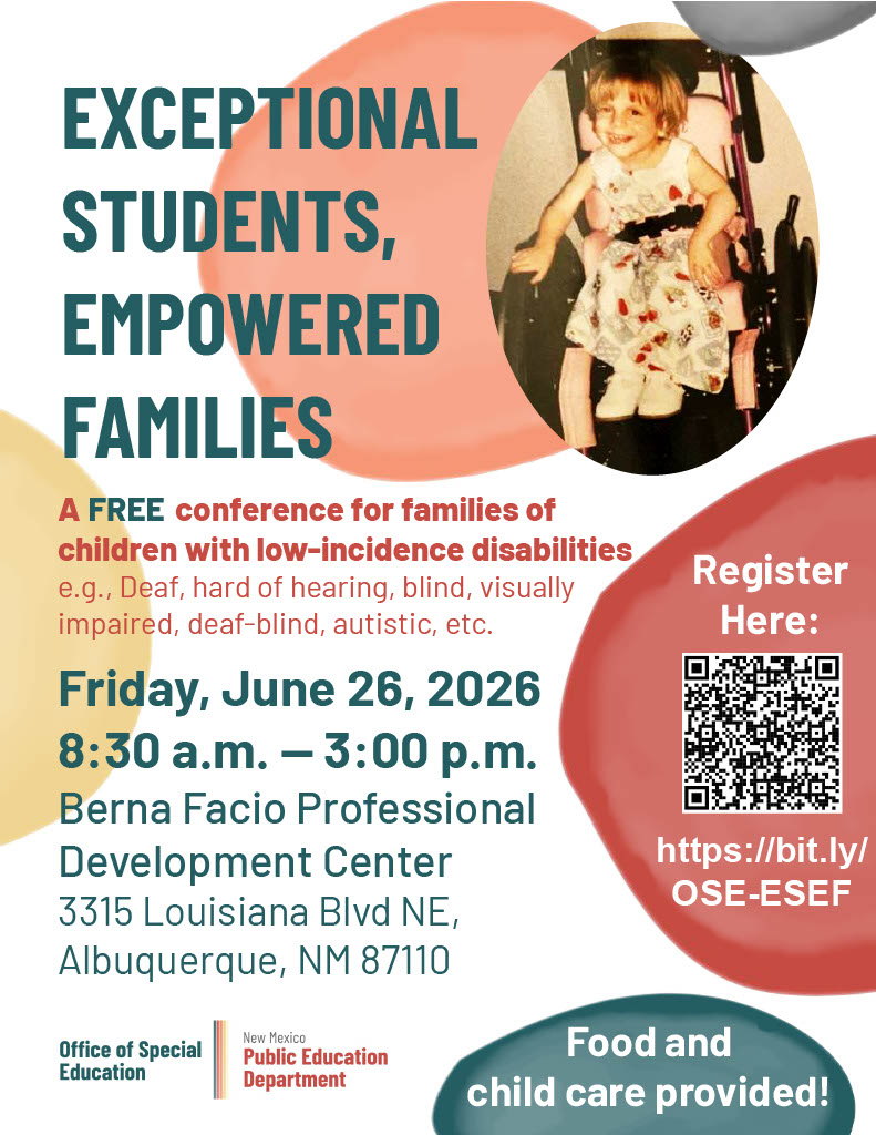 Here is a structured alternative text description for the flyer, optimized for clarity and screen-reader accessibility.</p>
<p>Short Alt Text<br />
A promotional flyer for a free event titled "Exceptional Students, Empowered Families," a conference for families of children with low-incidence disabilities. Hosted by the New Mexico Public Education Department Office of Special Education, the event will take place on Friday, June 26, 2026, from 8:30 a.m. to 3:00 p.m. at the Berna Facio Professional Development Center in Albuquerque, NM.</p>
<p>Detailed Description<br />
Visual Layout and Imagery<br />
Top Right: A circular cutout photo shows a young, smiling child sitting in a wheelchair.</p>
<p>Design Elements: Abstract, organic watercolor shapes in shades of coral, mustard yellow, and teal accent the white background.</p>
<p>Bottom Right: A dark teal oval badge at the bottom reads: "Food and child care provided!"</p>
<p>Main Event Information<br />
Main Title: "EXCEPTIONAL STUDENTS, EMPOWERED FAMILIES"</p>
<p>Event Description: "A FREE conference for families of children with low-incidence disabilities e.g., Deaf, hard of hearing, blind, visually impaired, deaf-blind, autistic, etc."</p>
<p>Date, Time, and Location<br />
Date & Time: Friday, June 26, 2026 | 8:30 a.m. – 3:00 p.m.</p>
<p>Venue: Berna Facio Professional Development Center</p>
<p>Address: 3315 Louisiana Blvd NE, Albuquerque, NM 87110</p>
<p>Registration and Organization Details<br />
Registration: A large coral-colored shape on the right includes a QR code and text that reads: "Register Here: https://bit.ly/OSE-ESEF"</p>
<p>Host Logos: Bottom left features the logo for the "Office of Special Education" alongside the "New Mexico Public Education Department."