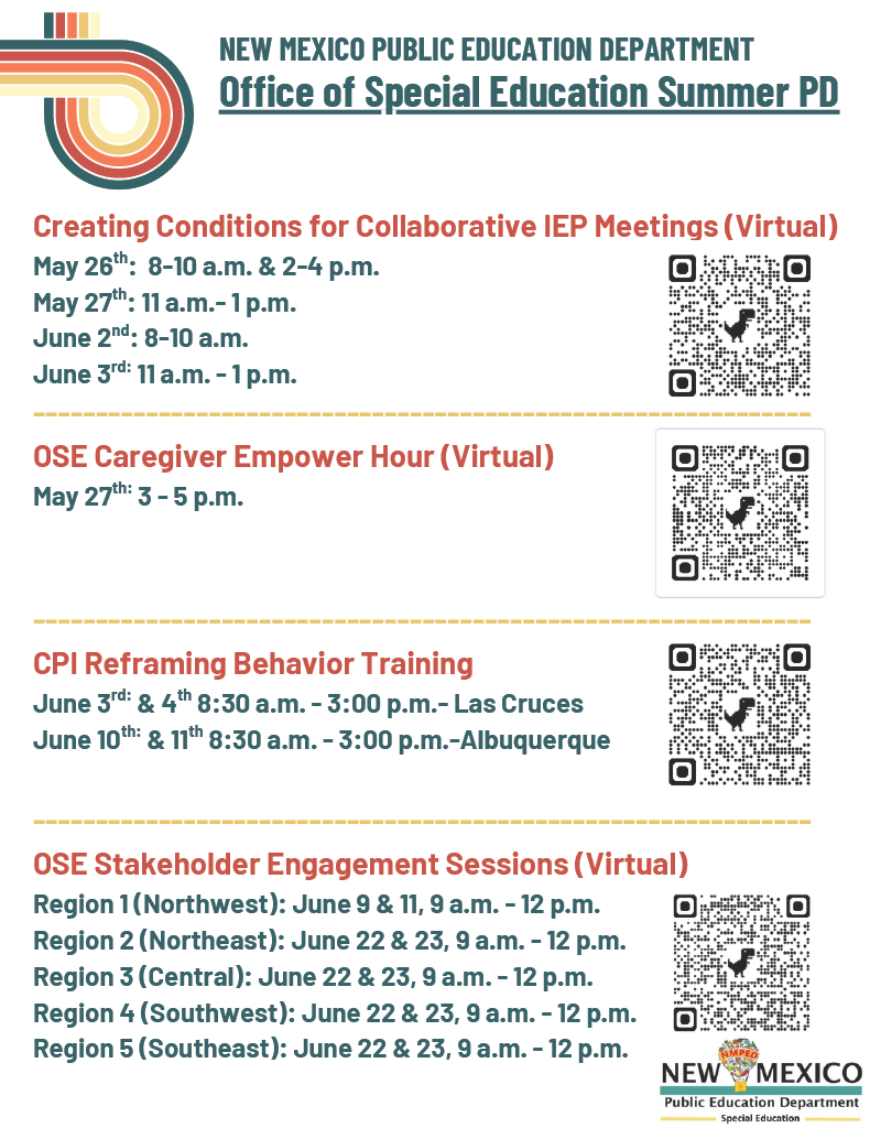Header:<br />
New Mexico Public Education Department - Office of Special Education Summer PD</p>
<p>Event Schedule:</p>
<p>Creating Conditions for Collaborative IEP Meetings (Virtual) (includes QR code):</p>
<p>May 26th: 8–10 a.m. & 2–4 p.m.</p>
<p>May 27th: 11 a.m. – 1 p.m.</p>
<p>June 2nd: 8–10 a.m.</p>
<p>June 3rd: 11 a.m. – 1 p.m.</p>
<p>OSE Caregiver Empower Hour (Virtual) (includes QR code):</p>
<p>May 27th: 3 – 5 p.m.</p>
<p>CPI Reframing Behavior Training (includes QR code):</p>
<p>June 3rd & 4th: 8:30 a.m. – 3:00 p.m. – Las Cruces</p>
<p>June 10th & 11th: 8:30 a.m. – 3:00 p.m. – Albuquerque</p>
<p>OSE Stakeholder Engagement Sessions (Virtual) (includes QR code):</p>
<p>Region 1 (Northwest): June 9 & 11, 9 a.m. – 12 p.m.</p>
<p>Region 2 (Northeast): June 22 & 23, 9 a.m. – 12 p.m.</p>
<p>Region 3 (Central): June 22 & 23, 9 a.m. – 12 p.m.</p>
<p>Region 4 (Southwest): June 22 & 23, 9 a.m. – 12 p.m.</p>
<p>Region 5 (Southeast): June 22 & 23, 9 a.m. – 12 p.m.</p>
<p>Footer:<br />
Logos present: New Mexico Public Education Department Special Education.