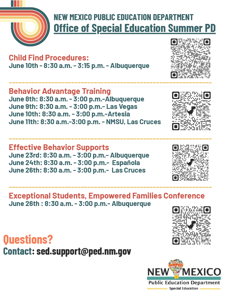 Header:<br />
New Mexico Public Education Department - Office of Special Education Summer PD</p>
<p>Event Schedule:</p>
<p>Child Find Procedures: June 10th – 8:30 a.m. - 3:15 p.m. – Albuquerque (includes QR code)</p>
<p>Behavior Advantage Training (includes QR code):</p>
<p>June 8th: 8:30 a.m. - 3:00 p.m. – Albuquerque</p>
<p>June 9th: 8:30 a.m. - 3:00 p.m. – Las Vegas</p>
<p>June 10th: 8:30 a.m. - 3:00 p.m. – Artesia</p>
<p>June 11th: 8:30 a.m. - 3:00 p.m. – NMSU, Las Cruces</p>
<p>Effective Behavior Supports (includes QR code):</p>
<p>June 23rd: 8:30 a.m. - 3:00 p.m. – Albuquerque</p>
<p>June 24th: 8:30 a.m. - 3:00 p.m. – Española</p>
<p>June 26th: 8:30 a.m. - 3:00 p.m. – Las Cruces</p>
<p>Exceptional Students, Empowered Families Conference: June 26th : 8:30 a.m. - 3:00 p.m. – Albuquerque (includes QR code)</p>
<p>Footer Contact:<br />
Questions? Contact: sed.support@ped.nm.gov</p>
<p>Logos present: New Mexico Public Education Department Special Education.