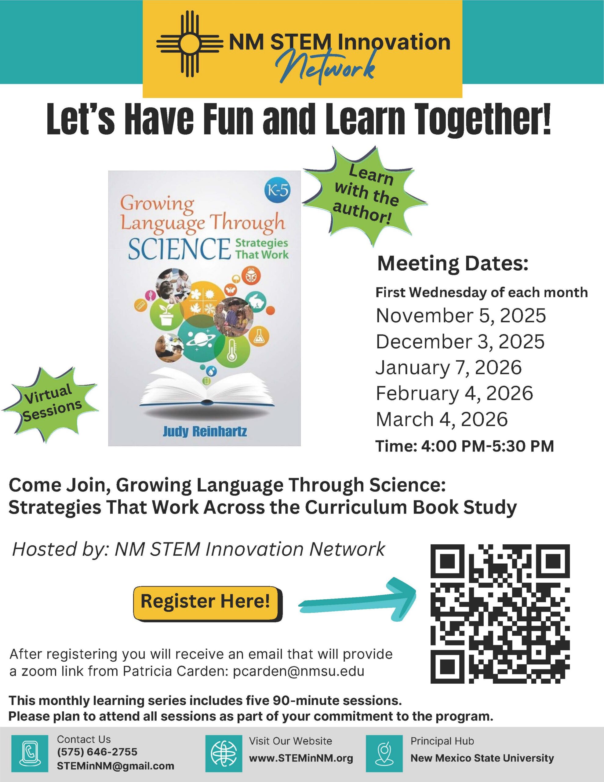Book Study Flyer - Growing Language Through Science <br />
An accessible alt text description for the uploaded flyer is:</p>
<p>Book Study Flyer for "Growing Language Through Science: Strategies That Work Across the Curriculum"</p>
<p>The flyer, from the NM STEM Innovation Network, is titled "Let's Have Fun and Learn Together!" and promotes a virtual book study of the book "Growing Language Through Science: Strategies That Work Across the Curriculum" by Judy Reinhartz.</p>
<p>Key details:</p>
<p>Host: NM STEM Innovation Network</p>
<p>Book: Growing Language Through Science: Strategies That Work Across the Curriculum (K-5)</p>
<p>Sessions: Virtual Sessions; a monthly learning series of five 90-minute sessions.</p>
<p>Dates: First Wednesday of each month—November 5, 2025; December 3, 2025; January 7, 2026; February 4, 2026; March 4, 2026.</p>
<p>Time: 4:00 PM–5:30 PM</p>
<p>Note: The flyer states, "Learn with the author!"</p>
<p>Registration: Participants are instructed to "Register Here!" with a yellow button pointing to a QR code. After registering, a zoom link will be provided by Patricia Carden at pcarden@nmsu.edu.</p>
<p>Contact Info: Call (575) 646-2755 or email STEMinNM@gmail.com.</p>
<p>Website: www.STEMinNM.org</p>
<p>Principal Hub: New Mexico State University.