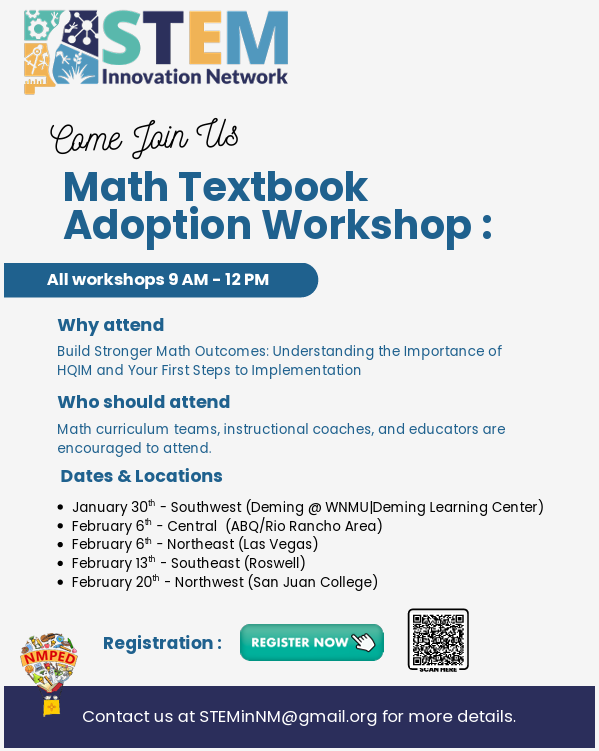 An event flyer from the STEM Innovation Network and NMPED for a "Math Textbook Adoption Workshop." The flyer invites math curriculum teams, instructional coaches, and educators to attend from 9 AM – 12 PM to learn about High-Quality Instructional Materials (HQIM) and implementation steps.</p>
<p>Dates and Locations:</p>
<p>January 30th: Southwest (Deming @ WNMU | Deming Learning Center)</p>
<p>February 6th: Central (ABQ/Rio Rancho Area)</p>
<p>February 6th: Northeast (Las Vegas)</p>
<p>February 13th: Southeast (Roswell)</p>
<p>February 20th: Northwest (San Juan College)</p>
<p>The flyer includes a "Register Now" button, a QR code for registration, and contact information at STEMinNM@gmail.org.