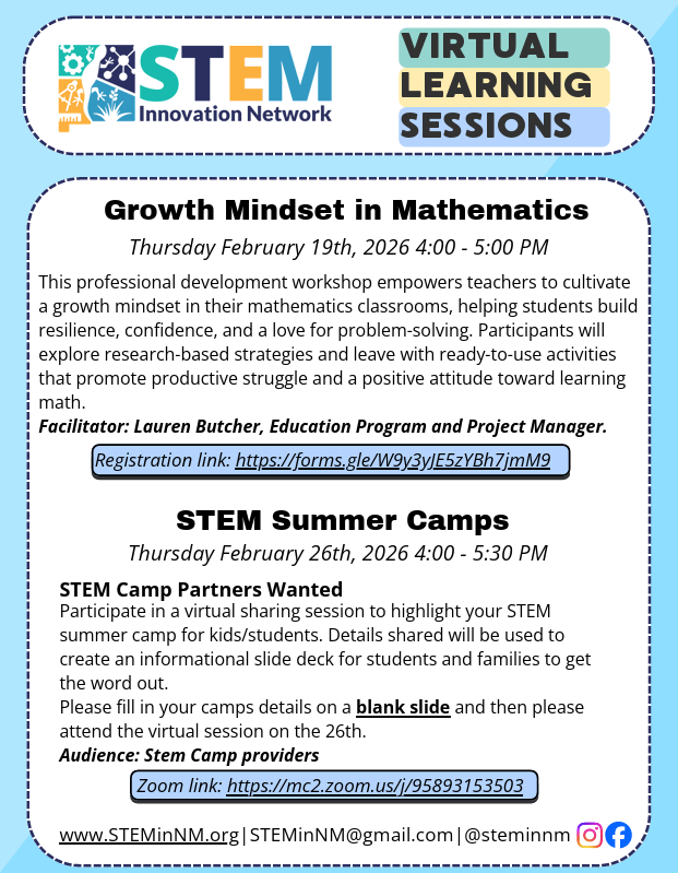 The flyer provides details for two upcoming virtual learning sessions hosted by the STEM Innovation Network in February 2026.</p>
<p>Session 1: Growth Mindset in Mathematics<br />
Date & Time: Thursday, February 19th, 2026, from 4:00 PM to 5:00 PM.</p>
<p>Description: A professional development workshop for teachers focused on cultivating student resilience, confidence, and a love for problem-solving through research-based strategies and ready-to-use activities.</p>
<p>Facilitator: Lauren Butcher, Education Program and Project Manager.</p>
<p>Registration: A Google Forms link is provided for sign-up.</p>
<p>Session 2: STEM Summer Camps<br />
Date & Time: Thursday, February 26th, 2026, from 4:00 PM to 5:30 PM.</p>
<p>Goal: A virtual sharing session for STEM camp providers to highlight their programs for kids and students. Information gathered will be used for an informational slide deck for families.</p>
<p>Requirement: Participants are asked to fill in camp details on a blank slide before attending.</p>
<p>Access: A Zoom link is provided for the session.</p>
<p>Contact & Social Media<br />
Website: www.STEMinNM.org</p>
<p>Email: STEMinNM@gmail.com</p>
<p>Social Handle: @steminnm (Instagram and Facebook icons included)