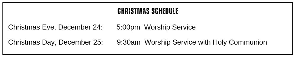 Christmas Schedule: Christmas Eve, December 24: 5:00 p.m. Worship Service Christmas Day, December 25: 9:30 a.m. Worship Service with Holy Communion