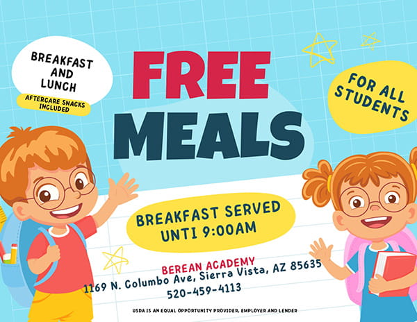 Free Meals: Breakfast and lunch; Aftercare snacks included; For all students; Breakfast served until 9:00 a.m.; Berean Academy, 1169 N. Columbo Ave., Sierra Vista, AZ 85635, 520-459-4113; USDA is an equal opportunity provider, employer, and lender