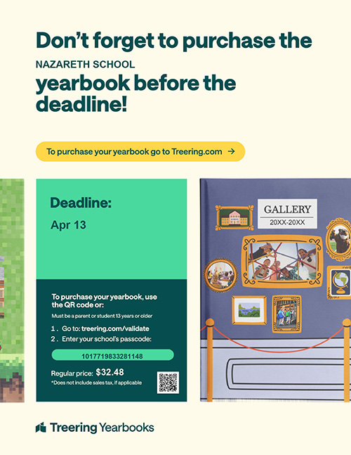 Don't forget to purchase the Nazareth School yearbook before the deadline! To purchase your yearbook, go to Treering.com. Deadline: April 13. To purchase your yearbook, use the QR code or: Must be a parent or student 13 years or older. 1. Go to treering.com/validate. 2. Enter your school's passcode: 1017719833281148 Regular price: $32.48 *Does not include sales tax, if applicable.